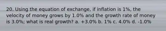 20. Using the equation of exchange, if inflation is 1%, the velocity of money grows by 1.0% and the growth rate of money is 3.0%; what is real growth? a. +3.0% b. 1% c. 4.0% d. -1.0%