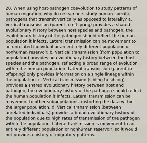 20. When using host-pathogen coevolution to study patterns of human migration, why do researchers study human-specific pathogens that transmit vertically as opposed to laterally? a. Vertical transmission (parent to offspring) provides a shared evolutionary history between host species and pathogen; the evolutionary history of the pathogen should reflect the human population it infects. Lateral transmission can be movement to an unrelated individual or an entirely different population or nonhuman reservoir. b. Vertical transmission (from population to population) provides an evolutionary history between the host species and the pathogen, reflecting a broad range of evolution within the human population. Lateral transmission (parent to offspring) only provides information on a single lineage within the population. c. Vertical transmission (sibling to sibling) provides a shared evolutionary history between host and pathogen; the evolutionary history of the pathogen should reflect the human population it infects. Lateral transmission can be movement to other subpopulations, distorting the data within the larger population. d. Vertical transmission (between unrelated individuals) provides a broad evolutionary history of the population due to high rates of transmission of the pathogen within the population. Lateral transmission is movement to an entirely different population or nonhuman reservoir, so it would not provide a history of migratory patterns.