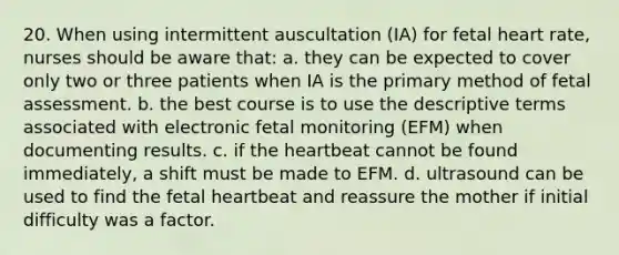 20. When using intermittent auscultation (IA) for fetal heart rate, nurses should be aware that: a. they can be expected to cover only two or three patients when IA is the primary method of fetal assessment. b. the best course is to use the descriptive terms associated with electronic fetal monitoring (EFM) when documenting results. c. if the heartbeat cannot be found immediately, a shift must be made to EFM. d. ultrasound can be used to find the fetal heartbeat and reassure the mother if initial difficulty was a factor.