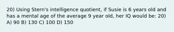 20) Using Stern's intelligence quotient, if Susie is 6 years old and has a mental age of the average 9 year old, her IQ would be: 20) A) 90 B) 130 C) 100 D) 150