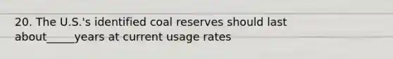 20. The U.S.'s identified coal reserves should last about_____years at current usage rates