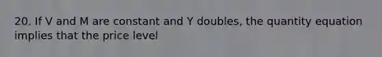 20. If V and M are constant and Y doubles, the quantity equation implies that the price level