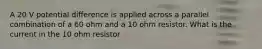 A 20 V potential difference is applied across a parallel combination of a 60 ohm and a 10 ohm resistor. What is the current in the 10 ohm resistor