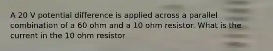 A 20 V potential difference is applied across a parallel combination of a 60 ohm and a 10 ohm resistor. What is the current in the 10 ohm resistor