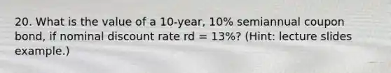 20. What is the value of a 10-year, 10% semiannual coupon bond, if nominal discount rate rd = 13%? (Hint: lecture slides example.)