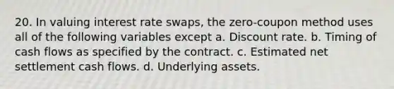 20. In valuing interest rate swaps, the zero-coupon method uses all of the following variables except a. Discount rate. b. Timing of cash flows as specified by the contract. c. Estimated net settlement cash flows. d. Underlying assets.