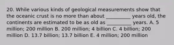 20. While various kinds of geological measurements show that the oceanic crust is no more than about __________ years old, the continents are estimated to be as old as __________ years. A. 5 million; 200 million B. 200 million; 4 billion C. 4 billion; 200 million D. 13.7 billion; 13.7 billion E. 4 million; 200 million