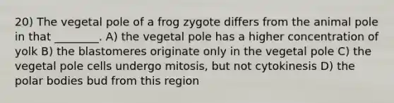 20) The vegetal pole of a frog zygote differs from the animal pole in that ________. A) the vegetal pole has a higher concentration of yolk B) the blastomeres originate only in the vegetal pole C) the vegetal pole cells undergo mitosis, but not cytokinesis D) the polar bodies bud from this region