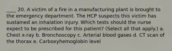 ____ 20. A victim of a fire in a manufacturing plant is brought to the emergency department. The HCP suspects this victim has sustained an inhalation injury. Which tests should the nurse expect to be prescribed for this patient? (Select all that apply.) a. Chest x-ray b. Bronchoscopy c. Arterial blood gases d. CT scan of the thorax e. Carboxyhemoglobin level