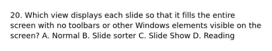 20. Which view displays each slide so that it fills the entire screen with no toolbars or other Windows elements visible on the screen? A. Normal B. Slide sorter C. Slide Show D. Reading