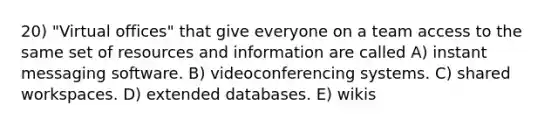 20) "Virtual offices" that give everyone on a team access to the same set of resources and information are called A) instant messaging software. B) videoconferencing systems. C) shared workspaces. D) extended databases. E) wikis