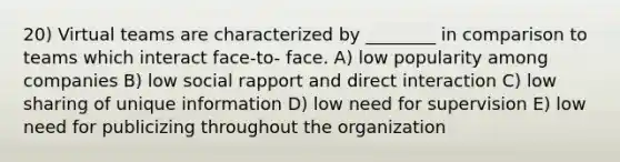 20) Virtual teams are characterized by ________ in comparison to teams which interact face-to- face. A) low popularity among companies B) low social rapport and direct interaction C) low sharing of unique information D) low need for supervision E) low need for publicizing throughout the organization