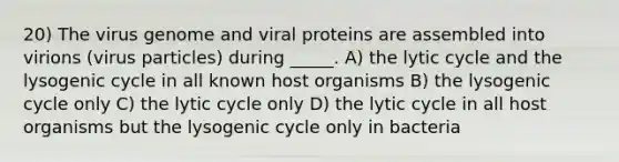 20) The virus genome and viral proteins are assembled into virions (virus particles) during _____. A) the lytic cycle and the lysogenic cycle in all known host organisms B) the lysogenic cycle only C) the lytic cycle only D) the lytic cycle in all host organisms but the lysogenic cycle only in bacteria