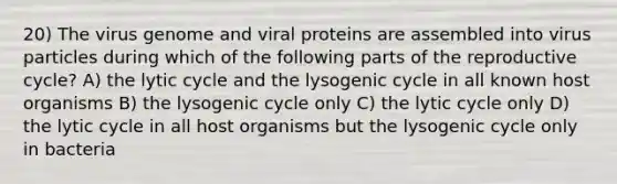 20) The virus genome and viral proteins are assembled into virus particles during which of the following parts of the reproductive cycle? A) the lytic cycle and the lysogenic cycle in all known host organisms B) the lysogenic cycle only C) the lytic cycle only D) the lytic cycle in all host organisms but the lysogenic cycle only in bacteria