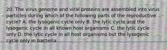 20. The virus genome and viral proteins are assembled into virus particles during which of the following parts of the reproductive cycle? A. the lysogenic cycle only B. the lytic cycle and the lysogenic cycle in all known host organisms C. the lytic cycle only D. the lytic cycle in all host organisms but the lysogenic cycle only in bacteria