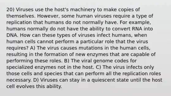 20) Viruses use the host's machinery to make copies of themselves. However, some human viruses require a type of replication that humans do not normally have. For example, humans normally do not have the ability to convert RNA into DNA. How can these types of viruses infect humans, when human cells cannot perform a particular role that the virus requires? A) The virus causes mutations in the human cells, resulting in the formation of new enzymes that are capable of performing these roles. B) The viral genome codes for specialized enzymes not in the host. C) The virus infects only those cells and species that can perform all the replication roles necessary. D) Viruses can stay in a quiescent state until the host cell evolves this ability.