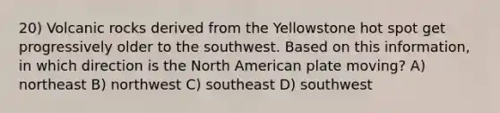 20) Volcanic rocks derived from the Yellowstone hot spot get progressively older to the southwest. Based on this information, in which direction is the North American plate moving? A) northeast B) northwest C) southeast D) southwest