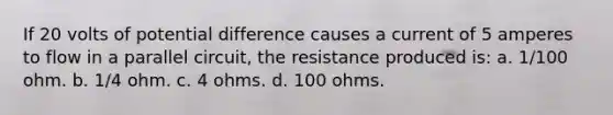 If 20 volts of potential difference causes a current of 5 amperes to flow in a parallel circuit, the resistance produced is: a. 1/100 ohm. b. 1/4 ohm. c. 4 ohms. d. 100 ohms.