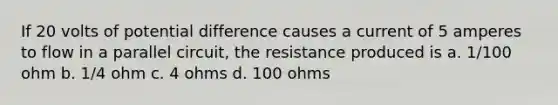 If 20 volts of potential difference causes a current of 5 amperes to flow in a parallel circuit, the resistance produced is a. 1/100 ohm b. 1/4 ohm c. 4 ohms d. 100 ohms