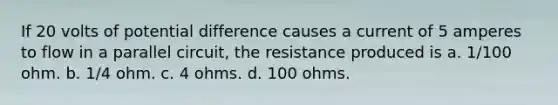 If 20 volts of potential difference causes a current of 5 amperes to flow in a parallel circuit, the resistance produced is a. 1/100 ohm. b. 1/4 ohm. c. 4 ohms. d. 100 ohms.