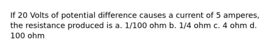 If 20 Volts of potential difference causes a current of 5 amperes, the resistance produced is a. 1/100 ohm b. 1/4 ohm c. 4 ohm d. 100 ohm