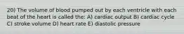 20) The volume of blood pumped out by each ventricle with each beat of the heart is called the: A) cardiac output B) cardiac cycle C) stroke volume D) heart rate E) diastolic pressure