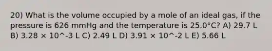 20) What is the volume occupied by a mole of an ideal gas, if the pressure is 626 mmHg and the temperature is 25.0°C? A) 29.7 L B) 3.28 × 10^-3 L C) 2.49 L D) 3.91 × 10^-2 L E) 5.66 L