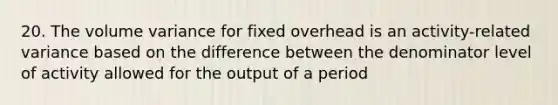 20. The volume variance for fixed overhead is an activity-related variance based on the difference between the denominator level of activity allowed for the output of a period