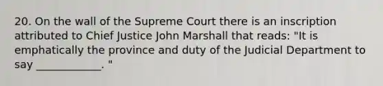 20. On the wall of the Supreme Court there is an inscription attributed to Chief Justice John Marshall that reads: "It is emphatically the province and duty of the Judicial Department to say ____________. "