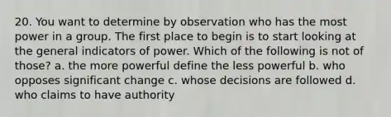 20. You want to determine by observation who has the most power in a group. The first place to begin is to start looking at the general indicators of power. Which of the following is not of those? a. the more powerful define the less powerful b. who opposes significant change c. whose decisions are followed d. who claims to have authority