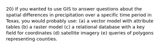 20) If you wanted to use GIS to answer questions about the spatial differences in precipitation over a specific time period in Texas, you would probably use: (a) a vector model with attribute tables (b) a raster model (c) a relational database with a key field for coordinates (d) satellite imagery (e) queries of polygons representing counties.