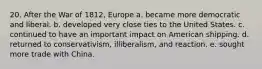 20. After the War of 1812, Europe a. became more democratic and liberal. b. developed very close ties to the United States. c. continued to have an important impact on American shipping. d. returned to conservativism, illiberalism, and reaction. e. sought more trade with China.