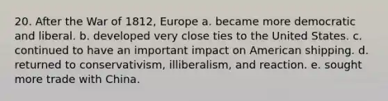 20. After the War of 1812, Europe a. became more democratic and liberal. b. developed very close ties to the United States. c. continued to have an important impact on American shipping. d. returned to conservativism, illiberalism, and reaction. e. sought more trade with China.