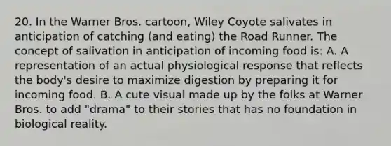 20. In the Warner Bros. cartoon, Wiley Coyote salivates in anticipation of catching (and eating) the Road Runner. The concept of salivation in anticipation of incoming food is: A. A representation of an actual physiological response that reflects the body's desire to maximize digestion by preparing it for incoming food. B. A cute visual made up by the folks at Warner Bros. to add "drama" to their stories that has no foundation in biological reality.