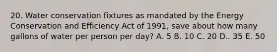 20. Water conservation fixtures as mandated by the Energy Conservation and Efficiency Act of 1991, save about how many gallons of water per person per day? A. 5 B. 10 C. 20 D.. 35 E. 50