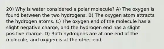 20) Why is water considered a polar molecule? A) The oxygen is found between the two hydrogens. B) The oxygen atom attracts the hydrogen atoms. C) The oxygen end of the molecule has a slight negative charge, and the hydrogen end has a slight positive charge. D) Both hydrogens are at one end of the molecule, and oxygen is at the other end.