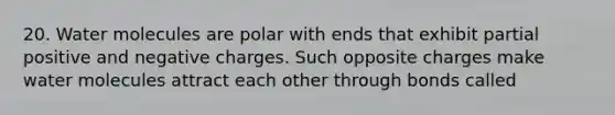 20. Water molecules are polar with ends that exhibit partial positive and negative charges. Such opposite charges make water molecules attract each other through bonds called