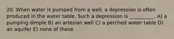 20. When water is pumped from a well, a depression is often produced in the water table. Such a depression is __________. A) a pumping dimple B) an artesian well C) a perched water table D) an aquifer E) none of these