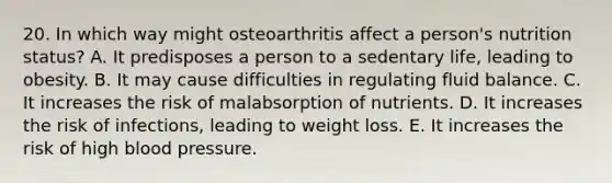 20. In which way might osteoarthritis affect a person's nutrition status? A. It predisposes a person to a sedentary life, leading to obesity. B. It may cause difficulties in regulating fluid balance. C. It increases the risk of malabsorption of nutrients. D. It increases the risk of infections, leading to weight loss. E. It increases the risk of high blood pressure.