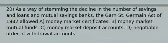 20) As a way of stemming the decline in the number of savings and loans and mutual savings banks, the Garn-St. Germain Act of 1982 allowed A) money market certificates. B) money market mutual funds. C) money market deposit accounts. D) negotiable order of withdrawal accounts.