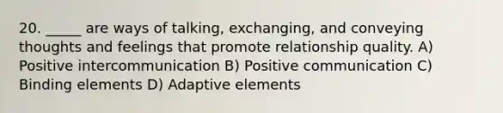 20. _____ are ways of talking, exchanging, and conveying thoughts and feelings that promote relationship quality. A) Positive intercommunication B) Positive communication C) Binding elements D) Adaptive elements