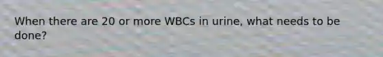 When there are 20 or more WBCs in urine, what needs to be done?