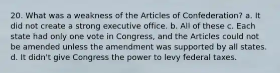 20. What was a weakness of the Articles of Confederation? a. It did not create a strong executive office. b. All of these c. Each state had only one vote in Congress, and the Articles could not be amended unless the amendment was supported by all states. d. It didn't give Congress the power to levy federal taxes.