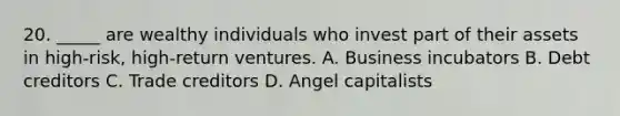 20. _____ are wealthy individuals who invest part of their assets in high-risk, high-return ventures. A. Business incubators B. Debt creditors C. Trade creditors D. Angel capitalists