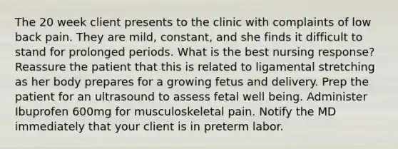 The 20 week client presents to the clinic with complaints of low back pain. They are mild, constant, and she finds it difficult to stand for prolonged periods. What is the best nursing response? Reassure the patient that this is related to ligamental stretching as her body prepares for a growing fetus and delivery. Prep the patient for an ultrasound to assess fetal well being. Administer Ibuprofen 600mg for musculoskeletal pain. Notify the MD immediately that your client is in preterm labor.