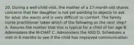 20. During a well-child visit, the mother of a 17-month-old shares concerns that her daughter is not yet pointing to objects to ask for what she wants and is very difficult to comfort. The family nurse practitioner takes which of the following as the next step? A. Assures the mother that this is typical for a child of her age B. Administers the M-CHAT C. Administers the ASQ D. Schedules a visit in 6 months to see if the child has improved communication