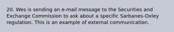 20. Wes is sending an e-mail message to the Securities and Exchange Commission to ask about a specific Sarbanes-Oxley regulation. This is an example of external communication.