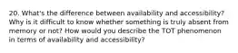 20. What's the difference between availability and accessibility? Why is it difficult to know whether something is truly absent from memory or not? How would you describe the TOT phenomenon in terms of availability and accessibility?