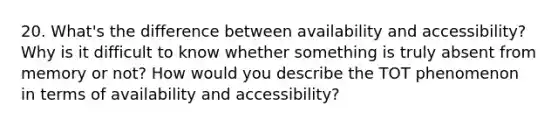 20. What's the difference between availability and accessibility? Why is it difficult to know whether something is truly absent from memory or not? How would you describe the TOT phenomenon in terms of availability and accessibility?