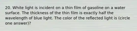 20. White light is incident on a thin film of gasoline on a water surface. The thickness of the thin film is exactly half the wavelength of blue light. The color of the reflected light is (circle one answer)?